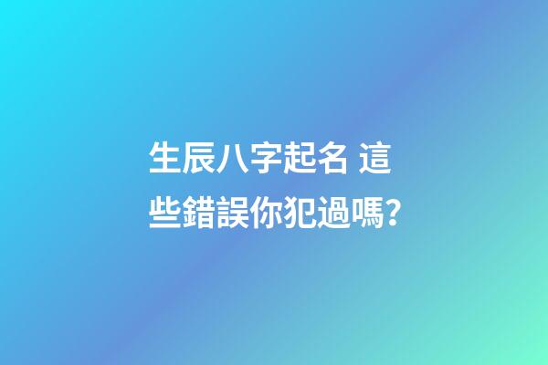 生辰八字起名 這些錯誤你犯過嗎？